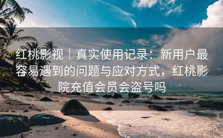 红桃影视｜真实使用记录：新用户最容易遇到的问题与应对方式，红桃影院充值会员会盗号吗