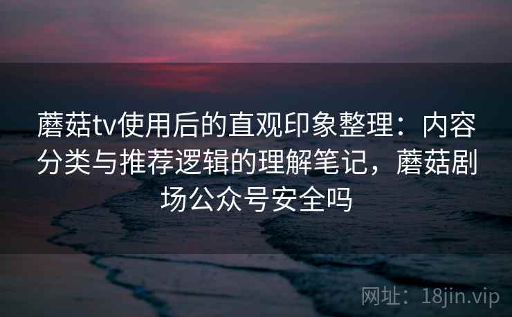 蘑菇tv使用后的直观印象整理：内容分类与推荐逻辑的理解笔记，蘑菇剧场公众号安全吗