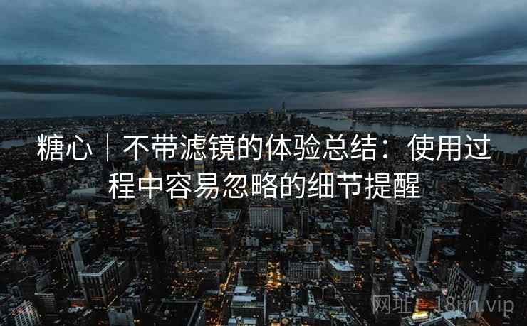 糖心｜不带滤镜的体验总结：使用过程中容易忽略的细节提醒