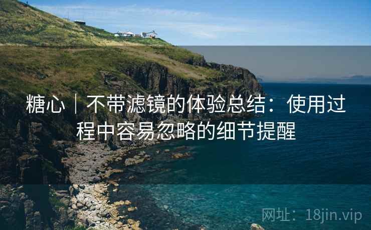 糖心|不带滤镜的体验总结:使用过程中容易忽略的细节提醒 糖心|不带滤镜的体验总结:使用过程中容易忽略的细节提醒