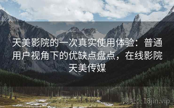 天美影院的一次真实使用体验：普通用户视角下的优缺点盘点，在线影院天美传媒