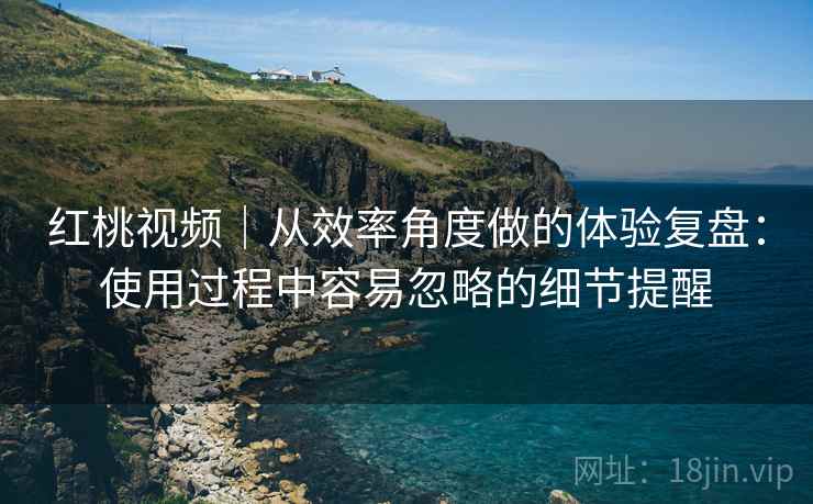 红桃视频|从效率角度做的体验复盘:使用过程中容易忽略的细节提醒 红桃视频|从效率角度做的体验复盘:使用过程中容易忽略的细节提醒