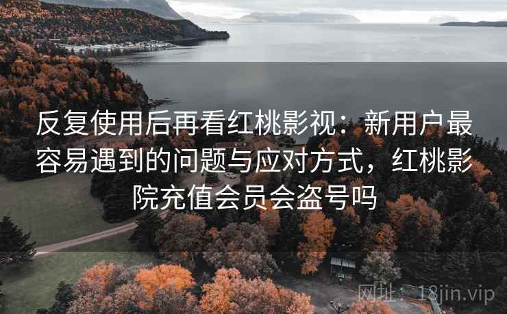 反复使用后再看红桃影视：新用户最容易遇到的问题与应对方式，红桃影院充值会员会盗号吗