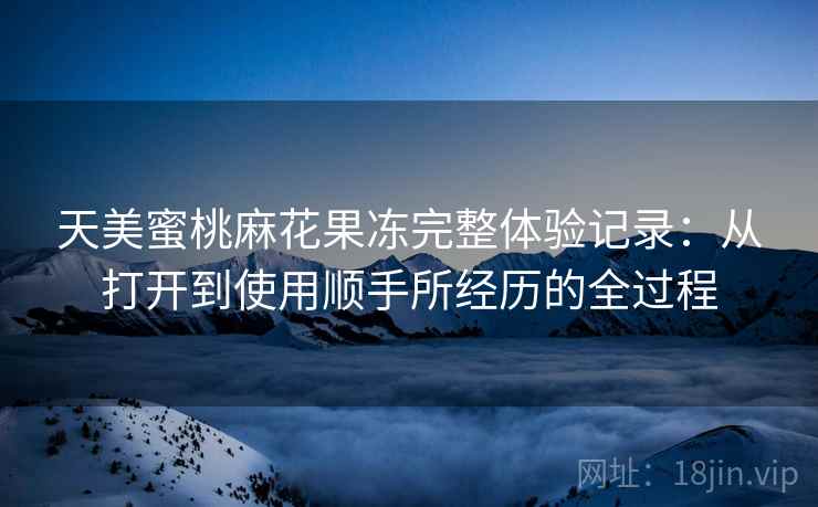 天美蜜桃麻花果冻完整体验记录:从打开到使用顺手所经历的全过程 天美蜜桃麻花果冻完整体验记录:从打开到使用顺手所经历的全过程
