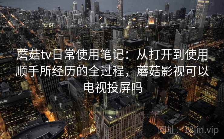 蘑菇tv日常使用笔记：从打开到使用顺手所经历的全过程，蘑菇影视可以电视投屏吗