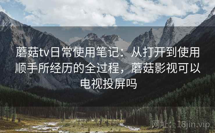 蘑菇tv日常使用笔记：从打开到使用顺手所经历的全过程，蘑菇影视可以电视投屏吗