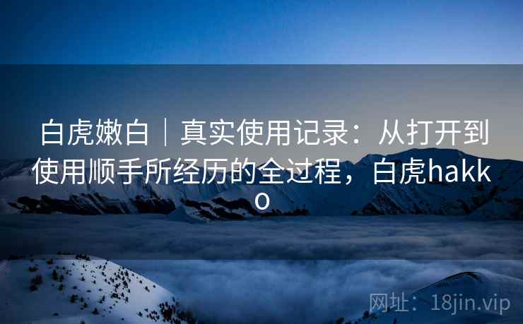 白虎嫩白｜真实使用记录：从打开到使用顺手所经历的全过程，白虎hakko