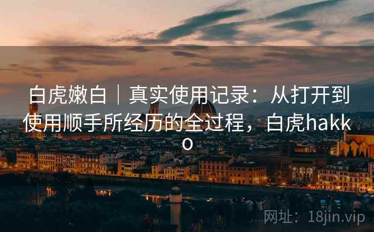 白虎嫩白|真实使用记录:从打开到使用顺手所经历的全过程,白虎hakko 白虎嫩白|真实使用记录:从打开到使用顺手所经历的全过程,白虎hakko