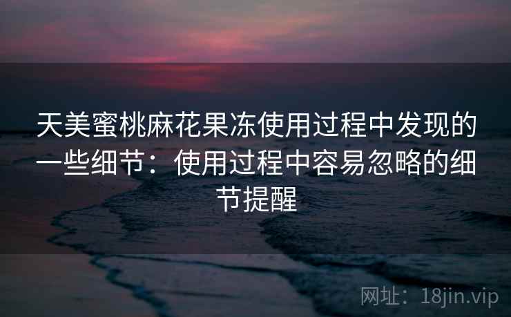 天美蜜桃麻花果冻使用过程中发现的一些细节：使用过程中容易忽略的细节提醒