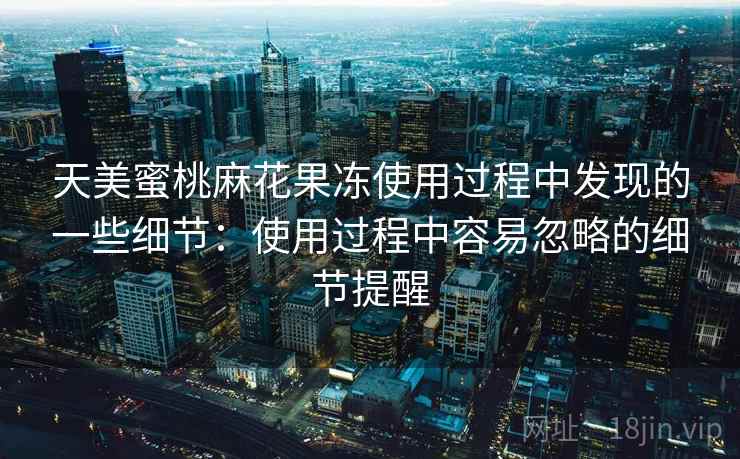 天美蜜桃麻花果冻使用过程中发现的一些细节：使用过程中容易忽略的细节提醒