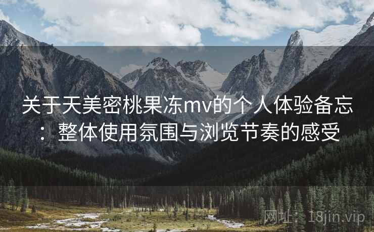 关于天美密桃果冻mv的个人体验备忘：整体使用氛围与浏览节奏的感受