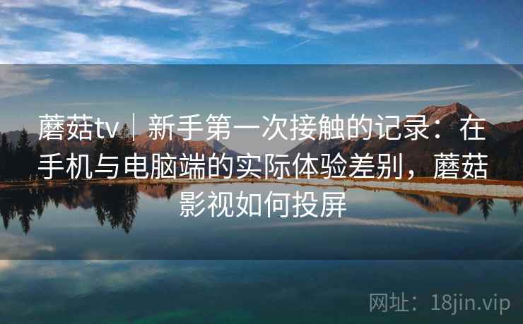 蘑菇tv｜新手第一次接触的记录：在手机与电脑端的实际体验差别，蘑菇影视如何投屏