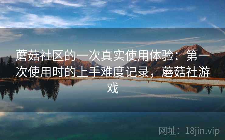 蘑菇社区的一次真实使用体验：第一次使用时的上手难度记录，蘑菇社游戏