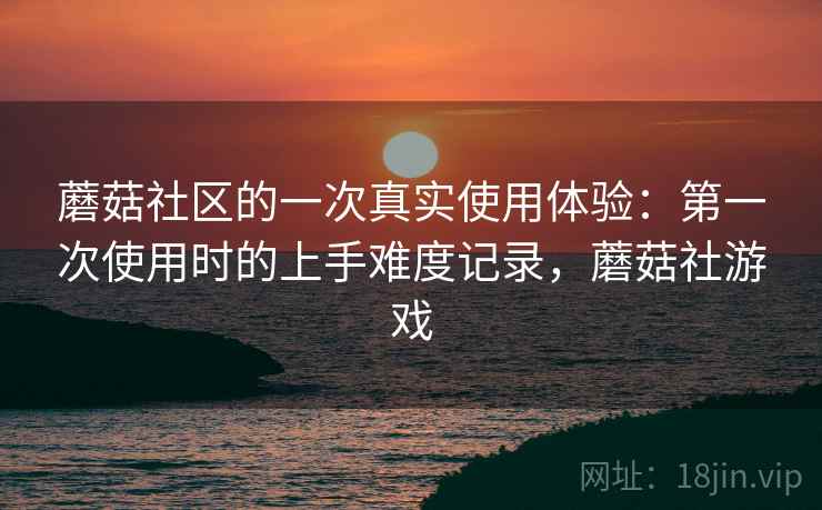 蘑菇社区的一次真实使用体验：第一次使用时的上手难度记录，蘑菇社游戏