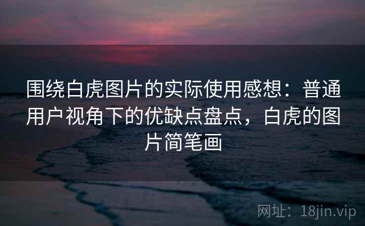 围绕白虎图片的实际使用感想：普通用户视角下的优缺点盘点，白虎的图片简笔画