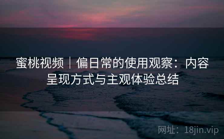 蜜桃视频|偏日常的使用观察:内容呈现方式与主观体验总结 蜜桃视频|偏日常的使用观察:内容呈现方式与主观体验总结