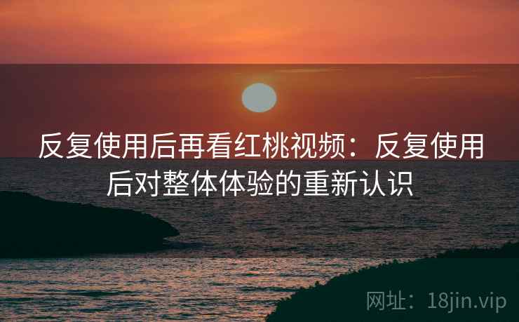 反复使用后再看红桃视频：反复使用后对整体体验的重新认识