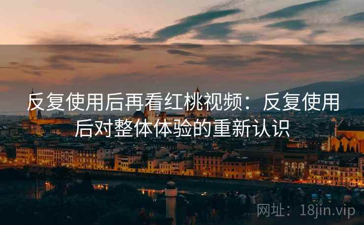 反复使用后再看红桃视频：反复使用后对整体体验的重新认识