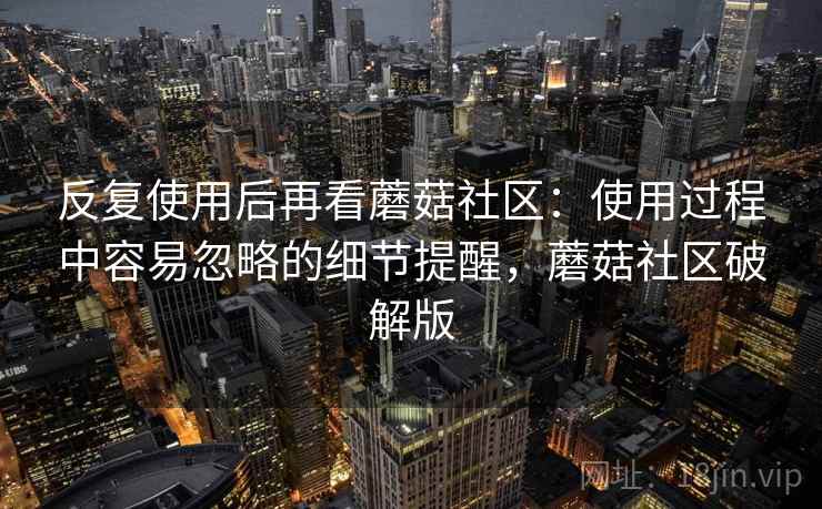 反复使用后再看蘑菇社区：使用过程中容易忽略的细节提醒，蘑菇社区破解版