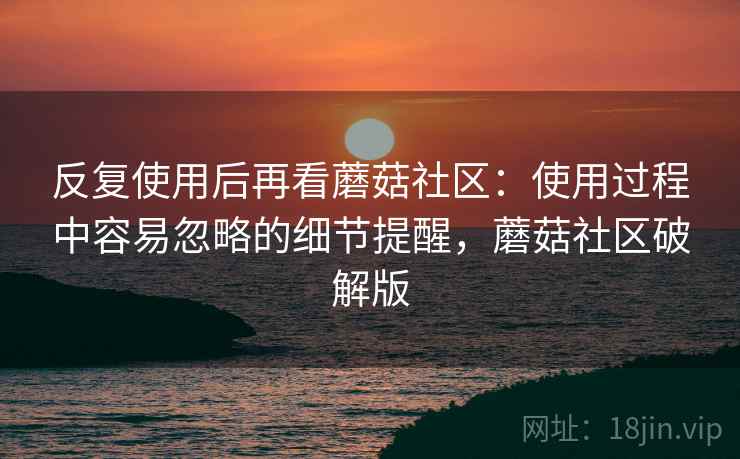 反复使用后再看蘑菇社区：使用过程中容易忽略的细节提醒，蘑菇社区破解版