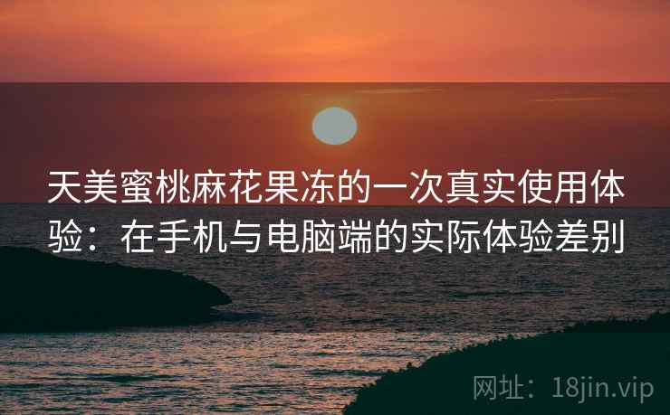 天美蜜桃麻花果冻的一次真实使用体验：在手机与电脑端的实际体验差别