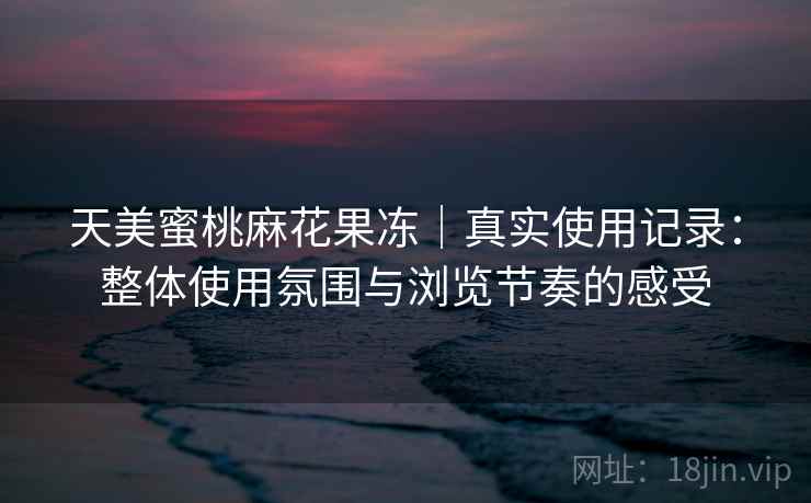 天美蜜桃麻花果冻|真实使用记录:整体使用氛围与浏览节奏的感受 天美蜜桃麻花果冻|真实使用记录:整体使用氛围与浏览节奏的感受