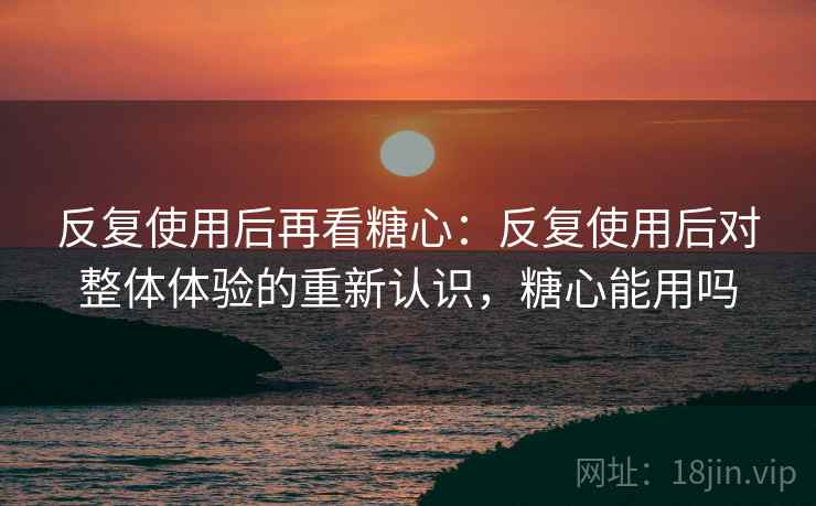 反复使用后再看糖心：反复使用后对整体体验的重新认识，糖心能用吗