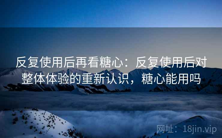 反复使用后再看糖心：反复使用后对整体体验的重新认识，糖心能用吗