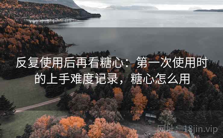 反复使用后再看糖心：第一次使用时的上手难度记录，糖心怎么用