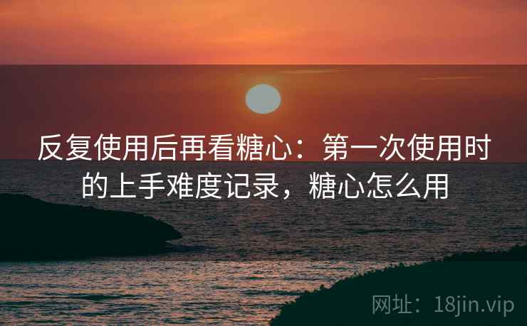 反复使用后再看糖心：第一次使用时的上手难度记录，糖心怎么用