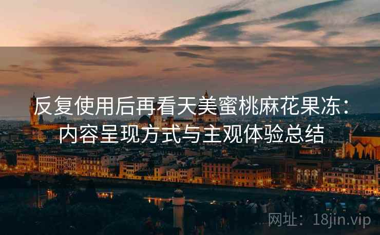 反复使用后再看天美蜜桃麻花果冻：内容呈现方式与主观体验总结