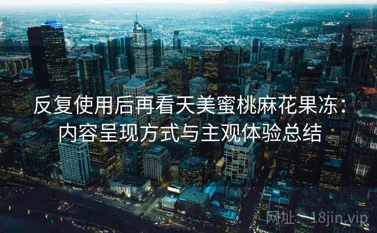 反复使用后再看天美蜜桃麻花果冻:内容呈现方式与主观体验总结 反复使用后再看天美蜜桃麻花果冻:内容呈现方式与主观体验总结