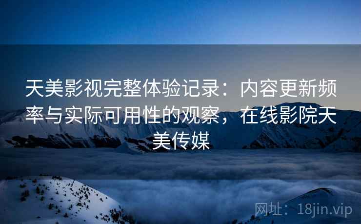 天美影视完整体验记录：内容更新频率与实际可用性的观察，在线影院天美传媒