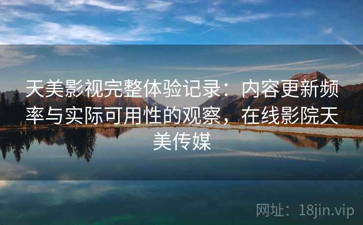 天美影视完整体验记录：内容更新频率与实际可用性的观察，在线影院天美传媒