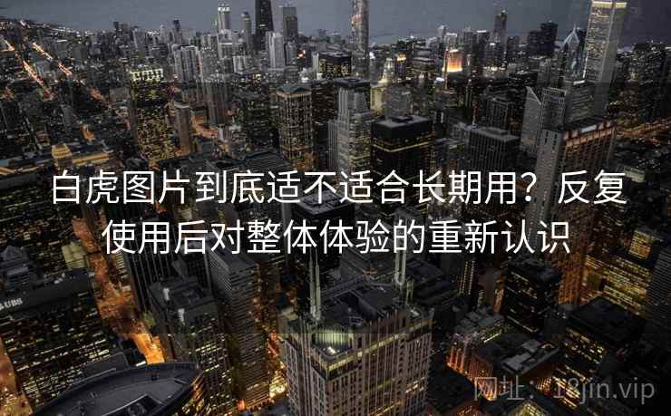 白虎图片到底适不适合长期用？反复使用后对整体体验的重新认识