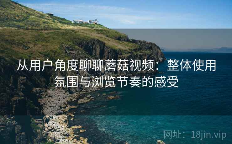 从用户角度聊聊蘑菇视频：整体使用氛围与浏览节奏的感受