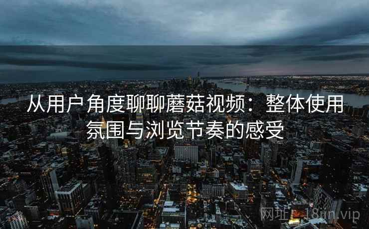 从用户角度聊聊蘑菇视频：整体使用氛围与浏览节奏的感受