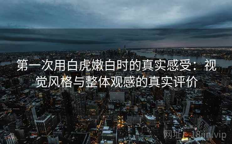 第一次用白虎嫩白时的真实感受：视觉风格与整体观感的真实评价