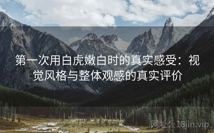 第一次用白虎嫩白时的真实感受：视觉风格与整体观感的真实评价