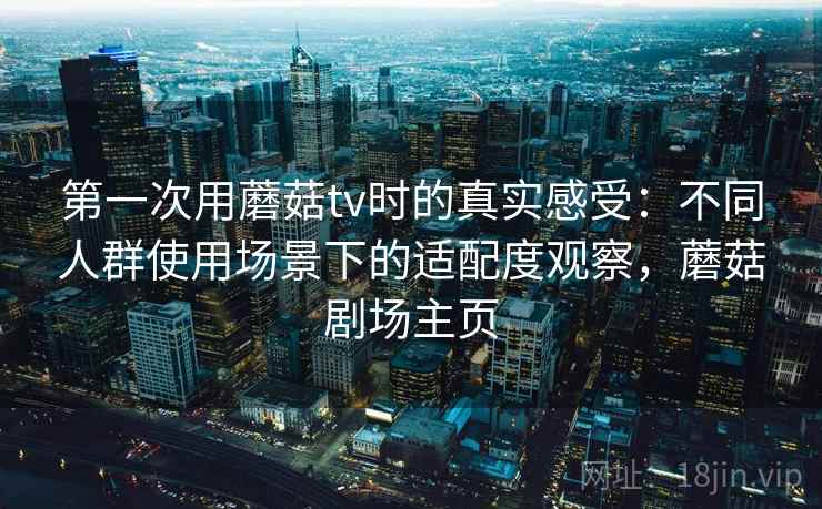 第一次用蘑菇tv时的真实感受:不同人群使用场景下的适配度观察,蘑菇剧场主页 第一次用蘑菇tv时的真实感受:不同人群使用场景下的适配度观察,蘑菇剧场主页