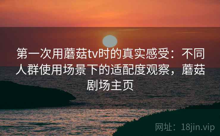 第一次用蘑菇tv时的真实感受:不同人群使用场景下的适配度观察,蘑菇剧场主页 第一次用蘑菇tv时的真实感受:不同人群使用场景下的适配度观察,蘑菇剧场主页