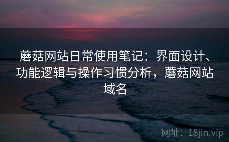 蘑菇网站日常使用笔记：界面设计、功能逻辑与操作习惯分析，蘑菇网站域名
