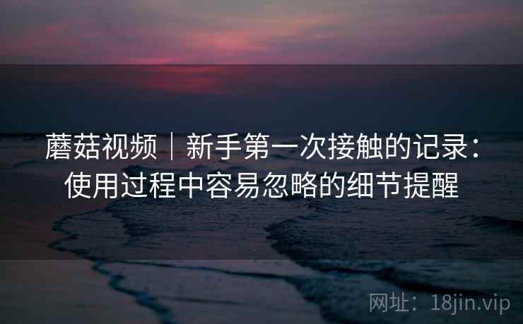 蘑菇视频｜新手第一次接触的记录：使用过程中容易忽略的细节提醒