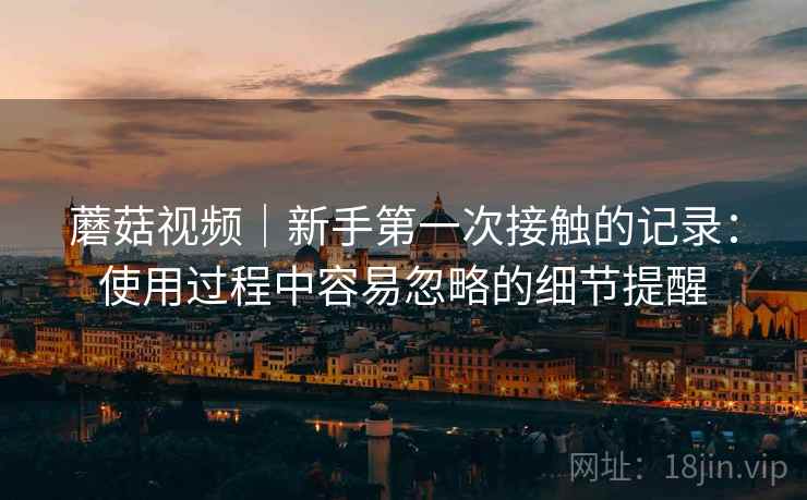 蘑菇视频｜新手第一次接触的记录：使用过程中容易忽略的细节提醒