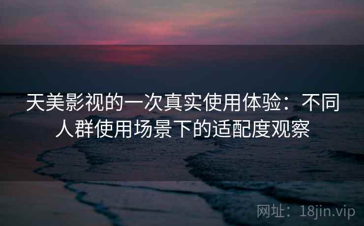 天美影视的一次真实使用体验：不同人群使用场景下的适配度观察