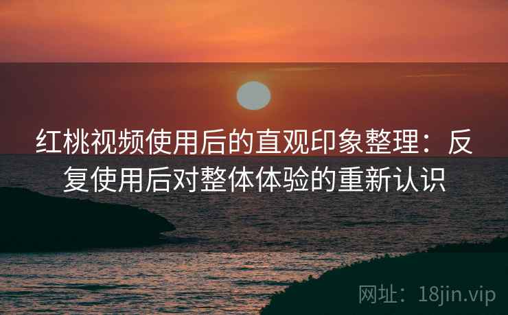 红桃视频使用后的直观印象整理：反复使用后对整体体验的重新认识