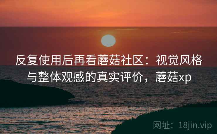 反复使用后再看蘑菇社区：视觉风格与整体观感的真实评价，蘑菇xp