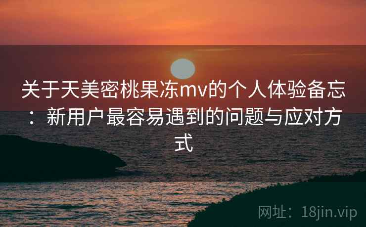 关于天美密桃果冻mv的个人体验备忘：新用户最容易遇到的问题与应对方式