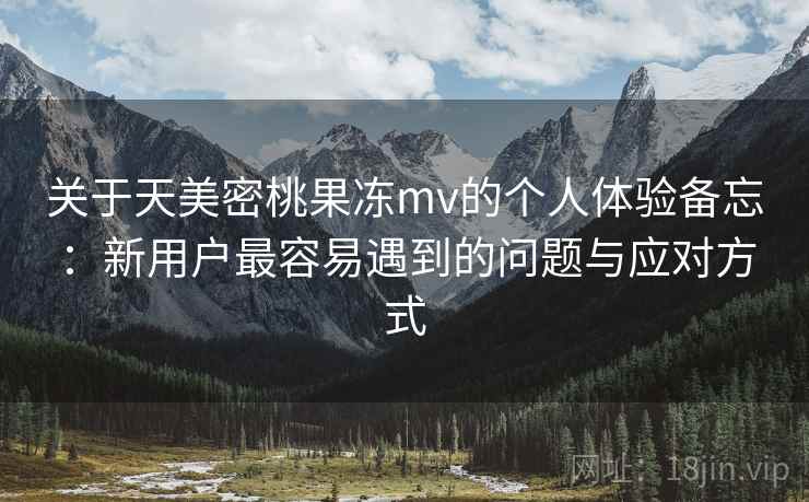 关于天美密桃果冻mv的个人体验备忘：新用户最容易遇到的问题与应对方式