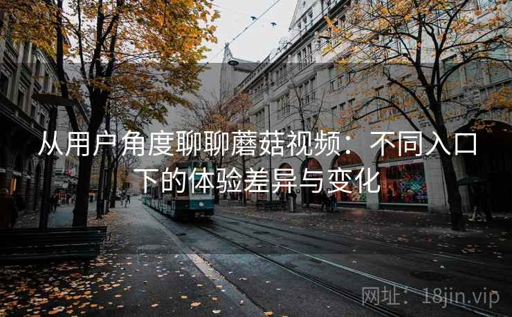 从用户角度聊聊蘑菇视频：不同入口下的体验差异与变化